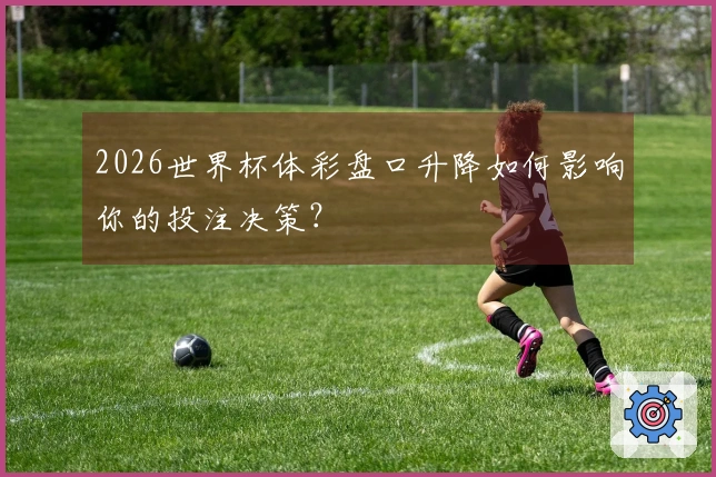 2026世界杯体彩盘口升降如何影响你的投注决策？