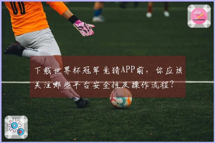 下载世界杯冠军竞猜APP前，你应该关注哪些平台安全性及操作流程？