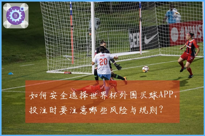 如何安全选择世界杯外围买球APP，投注时要注意哪些风险与规则？